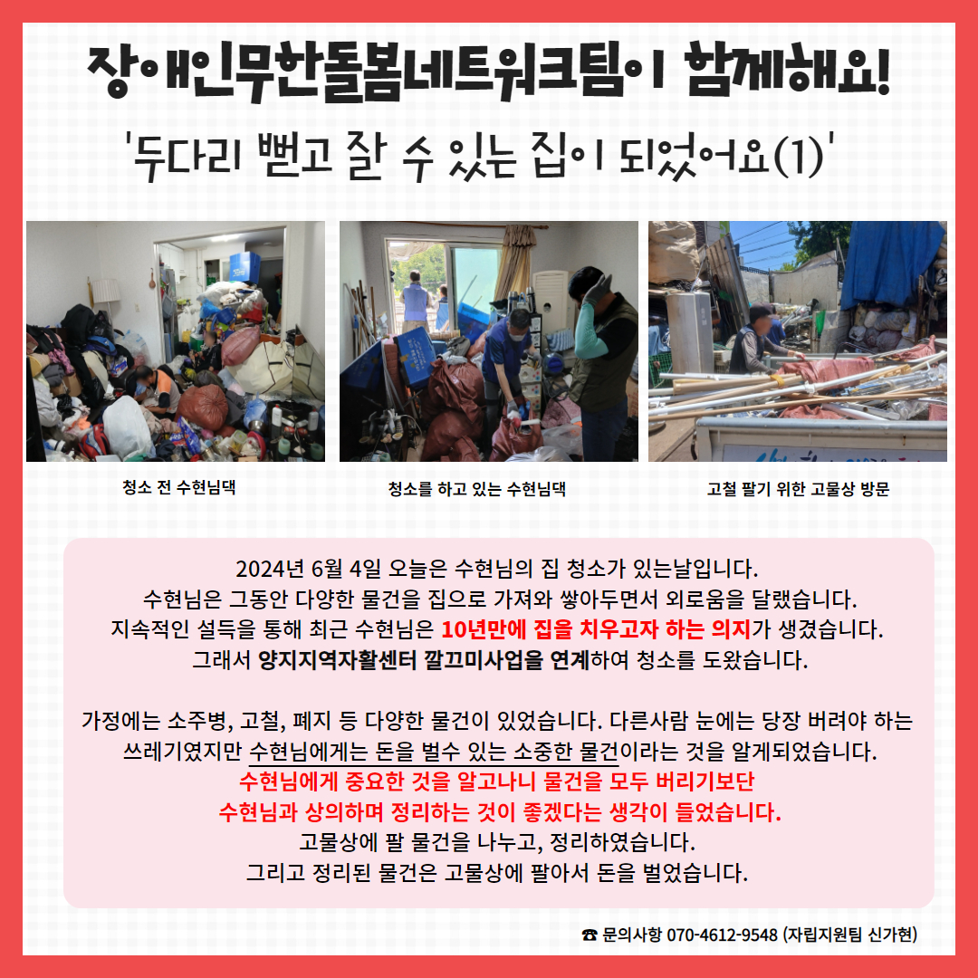 2024년 6월 4일 오늘은 수현님의 집 청소가 있는날입니다.  수현님은 그동안 다양한 물건을 집으로 가져와 쌓아두면서 외로움을 달랬습니다. 지속적인 설득을 통해 최근 수현님은 10년만에 집을 치우고자 하는 의지가 생겼습니다.  그래서 양지지역자활센터 깔끄미사업을 연계하여 청소를 도왔습니다.  가정에는 소주병, 고철, 폐지 등 다양한 물건이 있었습니다. 다른사람 눈에는 당장 버려야 하는  쓰레기였지만 수현님에게는 돈을 벌수 있는 소중한 물건이라는 것을 알게되었습니다. 수현님에게 중요한 것을 알고나니 물건을 모두 버리기보단  수현님과 상의하며 정리하는 것이 좋겠다는 생각이 들었습니다. 고물상에 팔 물건을 나누고, 정리하였습니다.  그리고 정리된 물건은 고물상에 팔아서 돈을 벌었습니다. 