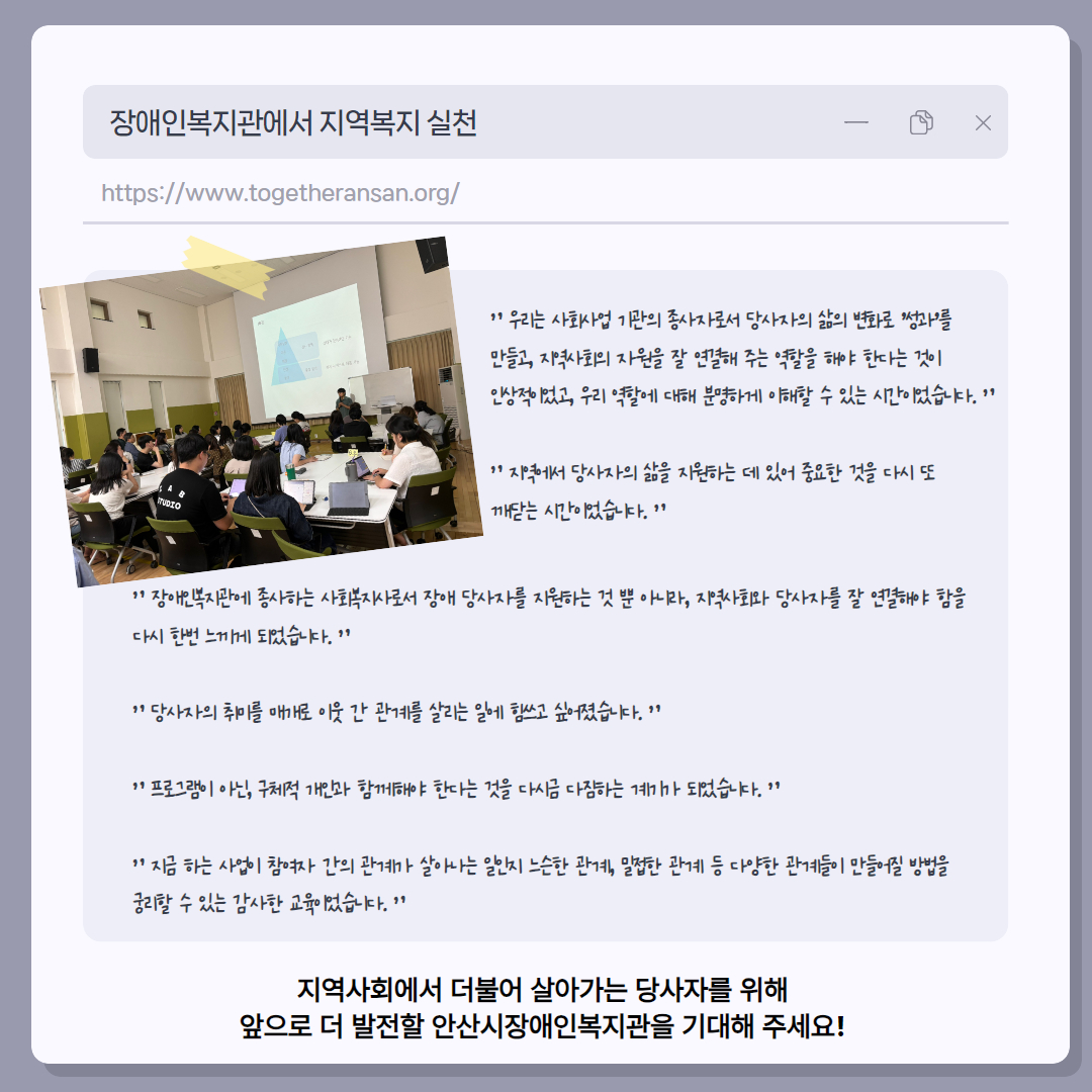 사진 1 : 직원 희망교육 사진 / 우리는 사회사업 기관의 종사자로서 당사자의 삶의 변화로 '성과'를 만들고, 지역사회의 자원을 잘 연결해 주는 역할을 해야 한다는 것이 인상적이었고, 우리 역할에 대해 분명하게 이해할 수 있는 시간이었습니다. 지역에서 당사자의 삶을 지원하는 데 있어 중요한 것을 다시 또 깨닫는 시간이었습니다.  장애인복지관에 종사하는 사회복지사로서 장애 당사자를 지원하는 것 뿐 아니라, 지역사회와 당사자를 잘 연결해야 함을 다시 한번 느끼게 되었습니다.  당사자의 취미를 매개로 이웃 간 관계를 살리는 일에 힘쓰고 싶어졌습니다. 프로그램이 아닌, 구체적 개인과 함께해야 한다는 것을 다시금 다짐하는 계기가 되었습니다.  지금 하는 사업이 참여자 간의 관계가 살아나는 일인지 느슨한 관계, 밀접한 관계 등 다양한 관계들이 만들어질 방법을 궁리할 수 있는 감사한 교육이었습니다.   지역사회에서 더불어 살아가는 당사자를 위해 앞으로 더 발전할 안산시장애인복지관을 기대해 주세요! 