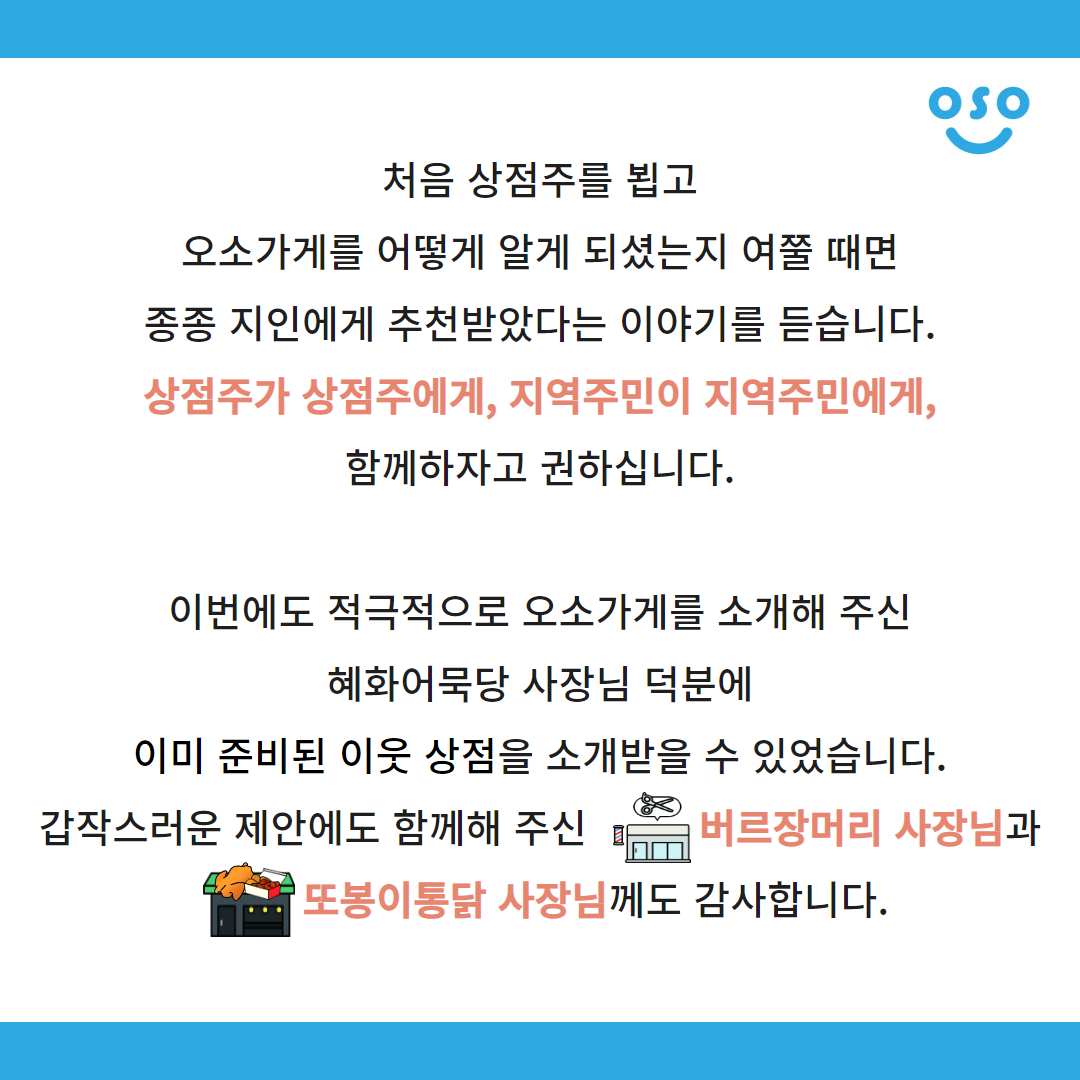 처음 상점주를 뵙고 오소가게를 어떻게 알게 되셨는지 여쭐 때면 종종 지인에게 추천받았다는 이야기를 듣습니다. 상점주가 상점주에게, 지역주민이 지역주민에게, 함께하자고 권하십니다. 이번에도 적극적으로 오소가게를 소개해 주신 혜화어묵당 사장님 덕분에 이미 준비된 이웃 상점을 소개받을 수 있었습니다. 갑작스러운 제안에도 함께해 주신 버르장머리 사장님과 또봉이통닭 사장님께도 감사합니다.