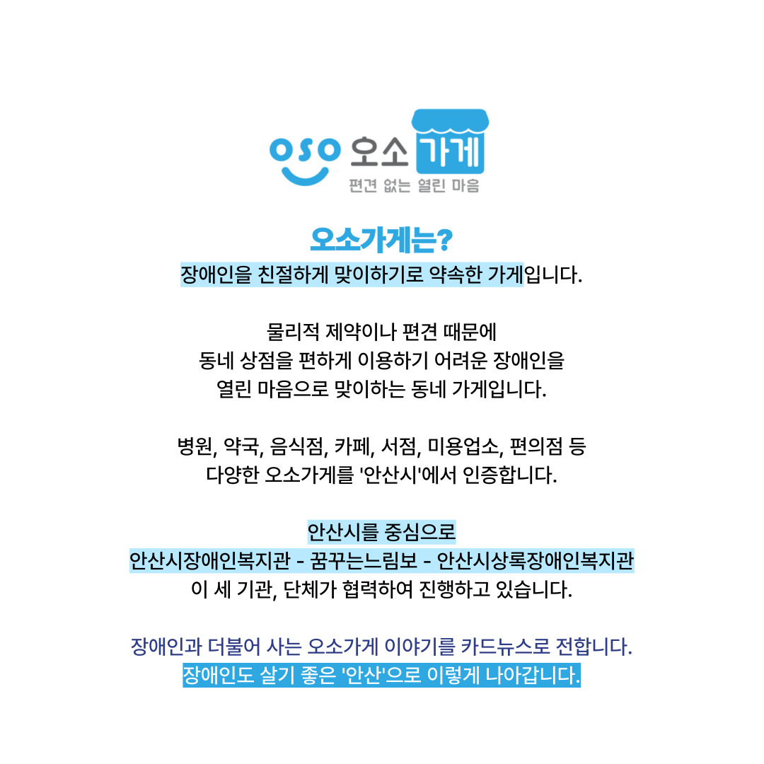 오소가게는? 장애인을 친절하게 맞이하기로 약속한 가게입니다. 물리적 제약이나 편견 때문에 동네 상점을 편하게 이용하기 어려운 장애인을 열린 마음으로 맞이하는 동네 가게입니다. 병원, 약국, 음식점, 카페, 서점, 미용업소, 편의점 등 다양한 오소가게를 안산시에서 인증합니다. 안산시를 중심으로 안산시장애인복지관-꿈꾸는느림보-안산시상록장애인복지관. 이 세 기관, 단체가 협력하여 진행하고 있습니다. 장애인과 더불어 사는 오소가게 이야기를 카드뉴스로 전합니다. 장애인도 살기 좋은 안산으로 이렇게 나아갑니다.