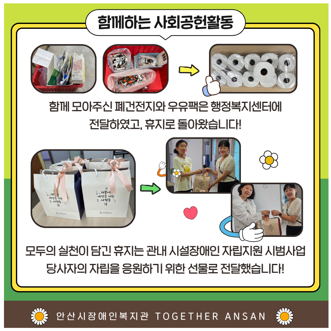 함께하는 사회공헌활동 우유팩이 모여있는 사진, 건전지를 모아둔 사진, 화살표, 두루마리 휴지 11개 하단 설명: 함께 모아주신 폐건전지와 우유팩은 행정복지센터에 전달하였고, 휴지로 돌아왔습니다! 종이가방이 포장된 사진, 화살표, 자립지원시범사업 당사자와 담당자가 종이가방을 마주들고 웃고 있는 사진 2장. 하단설명: 모두의 실천이 담긴 휴지는 관내 시설장애인 자립지원 시범사업 당사자의 자립을 응원하기 위한 선물로 전달했습니다! 안산시장애인복지관 TOGETHER ANSAN