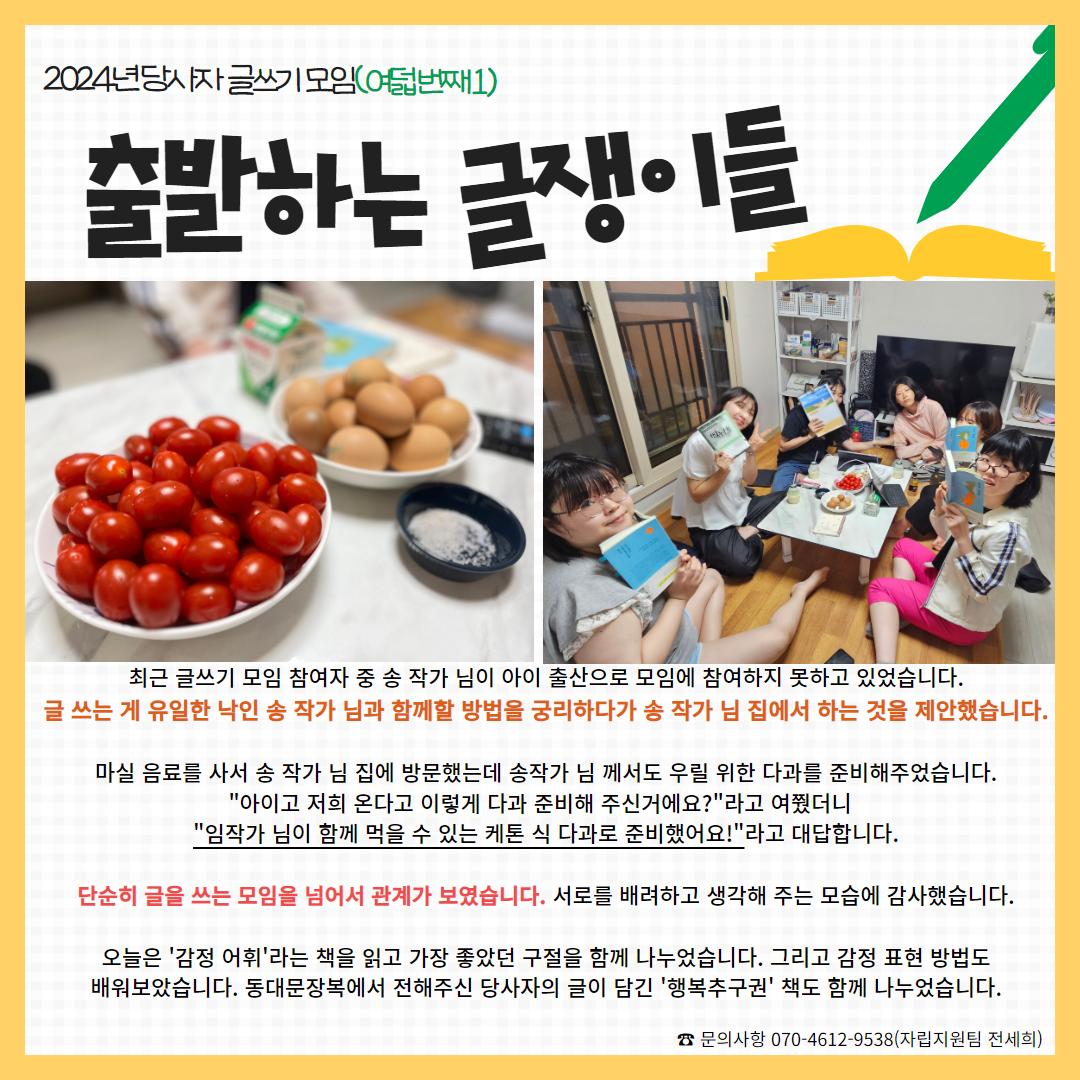 사진: 방울토마토와 계란, 다함께 감정어휘 책을 들고 찍은 사진, 내용: 최근 글쓰기 모임 참여자 중 송 작가 님이 아이 출산으로 모임에 참여하지 못하고 있었습니다. 글 쓰는 게 유일한 낙인 송 작가 님과 함께할 방법을 궁리하다가 송 작가 님 집에서 하는 것을 제안했습니다.  마실 음료를 사서 송 작가 님 집에 방문했는데 송작가 님 께서도 우릴 위한 다과를 준비해주었습니다. "아이고 저희 온다고 이렇게 다과 준비해 주신거에요?"라고 여쭸더니   "임작가 님이 함께 먹을 수 있는 케톤 식 다과로 준비했어요!"라고 대답합니다.  단순히 글을 쓰는 모임을 넘어서 관계가 보였습니다. 서로를 배려하고 생각해 주는 모습에 감사했습니다.  오늘은 '감정 어휘'라는 책을 읽고 가장 좋았던 구절을 함께 나누었습니다. 그리고 감정 표현 방법도 배워보았습니다. 동대문장복에서 전해주신 당사자의 글이 담긴 '행복추구권' 책도 함께 나누었습니다.