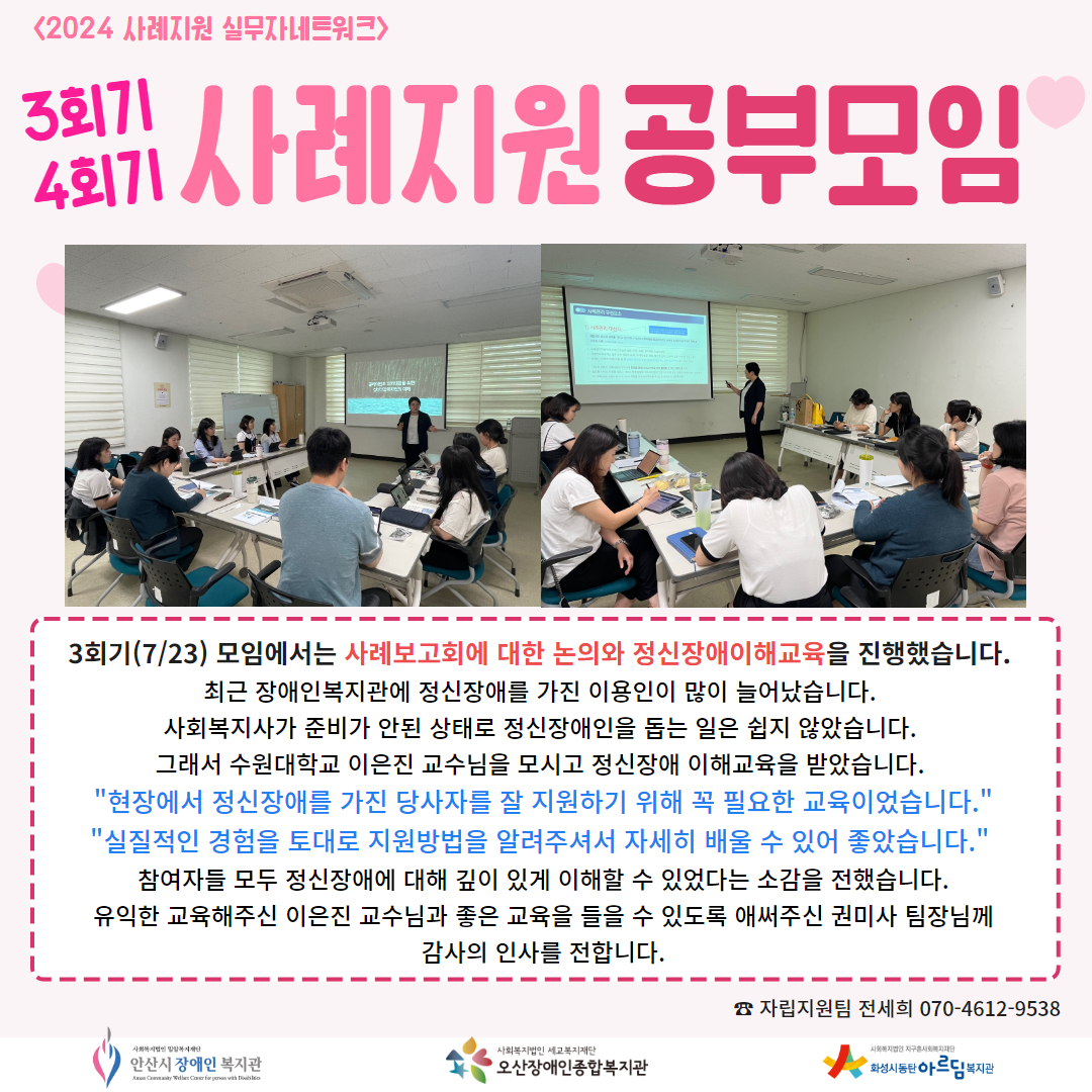 사진: 정신장애이해교육을 듣는 참여자들의 모습, 내용 : 3회기(7/23) 모임에서는 사례보고회에 대한 논의와 정신장애이해교육을 진행했습니다.  최근 장애인복지관에 정신장애를 가진 이용인이 많이 늘어났습니다.  사회복지사가 준비가 안된 상태로 정신장애인을 돕는 일은 쉽지 않았습니다.  그래서 수원대학교 이은진 교수님을 모시고 정신장애 이해교육을 받았습니다.  "현장에서 정신장애를 가진 당사자를 잘 지원하기 위해 꼭 필요한 교육이었습니다." "실질적인 경험을 토대로 지원방법을 알려주셔서 자세히 배울 수 있어 좋았습니다."  참여자들 모두 정신장애에 대해 깊이 있게 이해할 수 있었다는 소감을 전했습니다. 유익한 교육해주신 이은진 교수님과 좋은 교육을 들을 수 있도록 애써주신 권미사 팀장님께 감사의 인사를 전합니다.