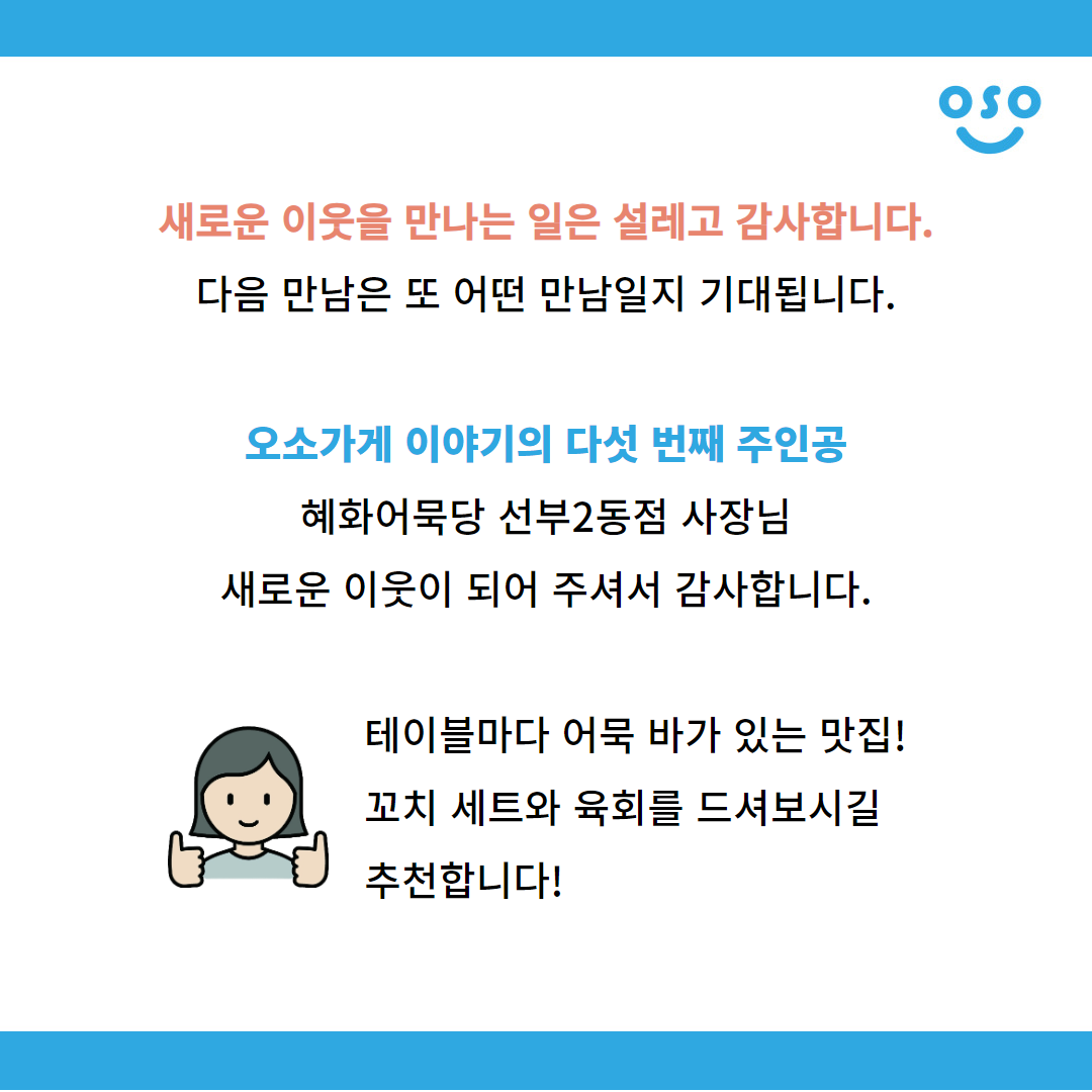 새로운 이웃을 만나는 일은 설레고 감사합니다. 다음 만남은 또 어떤 만남일지 기대됩니다. 오소가게 이야기의 다섯 번째 주인공 혜화어묵당 선부2동점 사장님. 새로운 이웃이 되어 주셔서 감사합니다. 테이블마다 어묵 바가 있는 맛집! 꼬치 세트와 육회를 드셔보시길 추천합니다!